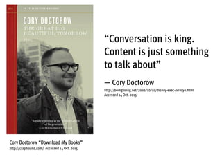 “Conversation is king.
Content is just something
to talk about”
— Cory Doctorow
http://boingboing.net/2006/10/10/disney-exec-piracy-i.html
Accessed 14 Oct. 2015
Cory Doctorow “Download My Books”
http://craphound.com/ Accessed 14 Oct. 2015
 