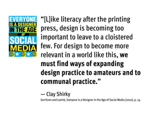 “[L]ike literacy after the printing
press, design is becoming too
important to leave to a cloistered
few. For design to become more
relevant in a world like this, we
must find ways of expanding
design practice to amateurs and to
communal practice.”
— Clay Shirky
Gerritzen and Lovink, Everyone is a Designer in the Age of Social Media (2010), p. 24
 