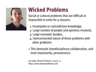 Wicked Problems
Social or cultural problems that are difficult or
impossible to solve for 4 reasons:
1. Incomplete or contradictory knowledge,
2. Large number of people and opinions involved,
3. Large economic burden,
4. Interconnected nature of these problems with
other problems
+ This demands interdisciplinary collaboration, and
most importantly, perseverance.
Jon Kolko. Wicked Problems. 2012 p. 11
https://www.wickedproblems.com/
 