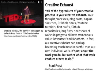 Creative Exhaust
“All of the byproducts of your creative
process is your creative exhaust. Your
thought processes, blog posts, napkin
sketches, Dribbble shots, Youtube
tutorials, first drafts, Github
repositories, bug fixes, snapshots of
works in progress all have tremendous
value for yourself and for others. In fact,
our creative exhaust can end up
becoming much more impactful than our
own individual work. It’s not about the
work you do, but rather what that work
enables others to do.”
— Brad Frost
http://bradfrost.com/blog/post/creative-exhaust/ Accessed 14 Oct. 2015
Creative exhaust, the power of being open by
default: Brad Frost at TEDxGrandviewAve
https://www.youtube.com/watch?v=7rW9vTrN6OU
 