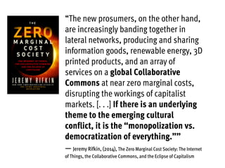 “The new prosumers, on the other hand,
are increasingly banding together in
lateral networks, producing and sharing
information goods, renewable energy, 3D
printed products, and an array of
services on a global Collaborative
Commons at near zero marginal costs,
disrupting the workings of capitalist
markets. [. . .] If there is an underlying
theme to the emerging cultural
conflict, it is the “monopolization vs.
democratization of everything.””
— Jeremy Rifkin, (2014), The Zero Marginal Cost Society: The Internet
of Things, the Collaborative Commons, and the Eclipse of Capitalism
 