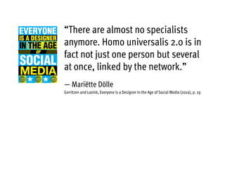 “There are almost no specialists
anymore. Homo universalis 2.0 is in
fact not just one person but several
at once, linked by the network.”
— Mariëtte Dölle
Gerritzen and Lovink, Everyone is a Designer in the Age of Social Media (2010), p. 19
 