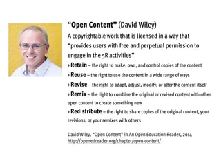 “Open Content” (David Wiley)
A copyrightable work that is licensed in a way that
“provides users with free and perpetual permission to
engage in the 5R activities”
> Retain – the right to make, own, and control copies of the content
> Reuse – the right to use the content in a wide range of ways
> Revise – the right to adapt, adjust, modify, or alter the content itself
> Remix – the right to combine the original or revised content with other
open content to create something new
> Redistribute – the right to share copies of the original content, your
revisions, or your remixes with others
David Wiley. “Open Content” in An Open Education Reader, 2014
http://openedreader.org/chapter/open-content/
 
