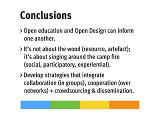 Conclusions
> Open education and Open Design can inform
one another.
> It’s not about the wood (resource, artefact);
it’s about singing around the camp fire
(social, participatory, experiential).
> Develop strategies that integrate
collaboration (in groups), cooperation (over
networks) + crowdsourcing & dissemination.
 