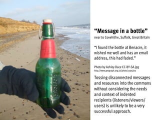 “Message in a bottle”
near to Covehithe, Suffolk, Great Britain
“I found the bottle at Benacre, it
wished me well and has an email
address, this had faded.”
Photo by Ashley Dace CC-BY-SA.jpg
http://www.geograph.org.uk/photo/1095870
Tossing disconnected messages
and resources into the commons
without considering the needs
and context of indented
recipients (listeners/viewers/
users) is unlikely to be a very
successful approach.
 