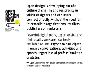 Open design is developing out of a
culture of sharing and reciprocity in
which designers and end users
connect directly, without the need for
intermediate organizations, retailers,
publishers or marketers.
Powerful digital tools, expert advice and
high quality work are now freely
available online. Anyone to participate
in online conversations, activities and
spaces, regardless of professional title
or status.
— Open Design Now: Why design cannot remain exclusive (2011).
edited by Bas van Abel et al.
 