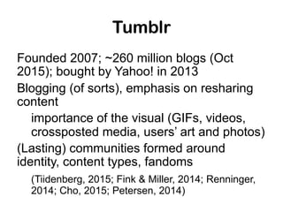 Tumblr
Founded 2007; ~260 million blogs (Oct
2015); bought by Yahoo! in 2013
Blogging (of sorts), emphasis on resharing
co...