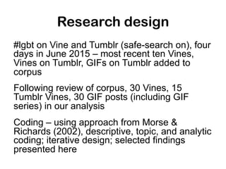 Research design
#lgbt on Vine and Tumblr (safe-search on), four
days in June 2015 – most recent ten Vines,
Vines on Tumblr...