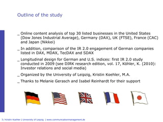 Outline of the study



              _ Online content analysis of top 30 listed businesses in the United States 
                (Dow Jones Industrial Average), Germany (DAX), UK (FTSE), France (CAC) 
                and Japan (Nikkei)
              _ In addition, comparison of the IR 2.0 engagement of German companies 
                listed in DAX, MDAX, TecDAX and SDAX
              _ Longitudinal design for German and U.S. indices: first IR 2.0 study 
                conducted in 2009 (see DIRK research edition, vol. 17, Köhler, K. (2010): 
                Investor relations and social media)
              _ Organized by the University of Leipzig, Kristin Koehler, M.A.
              _ Thanks to Melanie Gerasch and Isabel Reinhardt for their support




3 / Kristin Koehler | University of Leipzig  | www.communicationmanagement.de
 