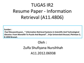 TUGAS IR2
Resume Paper - Information
Retrieval (A11.4806)
Oleh :
Zulfa Shufiyana Nursihhah
A11.2012.06938
Sumber :
Paul Nieuwenhuysen , “ Information Retrieval Systems In Scientific And Technological
Libraries: From Monolith To Puzzle And Beyond” , Vrije Universiteit Brussel, Pleinlaan 2,
B-1050 Brussel.
 
