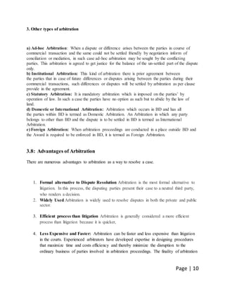 Page | 10
3. Other types of arbitration
a) Ad-hoc Arbitration: When a dispute or difference arises between the parties in course of
commercial transaction and the same could not be settled friendly by negotiation inform of
conciliation or mediation, in such case ad-hoc arbitration may be sought by the conflicting
parties. This arbitration is agreed to get justice for the balance of the un-settled part of the dispute
only.
b) Institutional Arbitration: This kind of arbitration there is prior agreement between
the parties that in case of future differences or disputes arising between the parties during their
commercial transactions, such differences or disputes will be settled by arbitration as per clause
provide in the agreement.
c) Statutory Arbitration: It is mandatory arbitration which is imposed on the parties’ by
operation of law. In such a case the parties have no option as such but to abide by the law of
land.
d) Domestic or International Arbitration: Arbitration which occurs in BD and has all
the parties within BD is termed as Domestic Arbitration. An Arbitration in which any party
belongs to other than BD and the dispute is to be settled in BD is termed as International
Arbitration.
e) Foreign Arbitration: When arbitration proceedings are conducted in a place outside BD and
the Award is required to be enforced in BD, it is termed as Foreign Arbitration.
3.8: Advantages of Arbitration
There are numerous advantages to arbitration as a way to resolve a case.
1. Formal alternative to Dispute Resolution Arbitration is the most formal alternative to
litigation. In this process, the disputing parties present their case to a neutral third party,
who renders a decision.
2. Widely Used Arbitration is widely used to resolve disputes in both the private and public
sector.
3. Efficient process than litigation Arbitration is generally considered a more efficient
process than litigation because it is quicker,
4. Less Expensive and Faster: Arbitration can be faster and less expensive than litigation
in the courts. Experienced arbitrators have developed expertise in designing procedures
that maximize time and costs efficiency and thereby minimize the disruption to the
ordinary business of parties involved in arbitration proceedings. The finality of arbitration
 