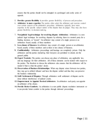 Page | 11
ensures that the parties should not be entangled in a prolonged and costly series of
appeals.
5. Provides greater flexibility it provides greater flexibility of process and procedure.
6. Arbitrator is more expertise The parties often select the arbitrator and exercise control
over certain aspects of the arbitration procedure. Arbitrators typically have more
expertise in the specific subject matter of the dispute than do judges. They may also have
greater flexibility in decision-making.
7. Non judicial legal technique for resolving dispute Arbitration: Arbitration is a non
judicial legal technique for resolving disputes by referring them to a neutral party for a
binding decision, or “award.” An arbitrator may consist of a single person or an
arbitration board, usually of three members
8. Less chance of biasness An arbitrator may consist of a single person or an arbitration
board, usually of three members and so there is less chance of biasness.
9. Confidentiality: Arbitration proceedings and hearings are completely private. Only the
arbitrators and the parties (including their lawyers) are permitted to attend, not the
general public.
10. Expert Neutrals: The parties can choose any place of arbitration, any applicable law,
and any language for their arbitration. All of these elements can be neutral with respect to
the parties. The freedom to choose the arbitrators also ensures that the arbitrators will be
neutral if that is what the parties’ desire.
11. Preservation of Business Relationships: When any dispute arises between two parties,
they may go to arbitral tribunal and have the dispute settled and thus they can preserve
the business relationship.
12. Swift Settlement of Disputes: Through arbitration swift settlement of dispute can be
done without interference of judicial courts.
13. Empowerment to Appoint DesiredArbitrators: In arbitration each party can appoint
an arbitrator of his choice.
14. Provide Better Comforts: As arbitration is a non public dispute resolution instrument so
it can provide better comfort to the parties through informal proceedings.
 