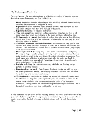 Page | 12
3.9: Disadvantages of Arbitration
There are, however, also some disadvantages to arbitration as a method of resolving a dispute.
Some of the major disadvantages are described in below:
1. Hiding disputes: Companies and employers may effectively hide their disputes thorough
arbitration since arbitration is non public in nature.
2. Unpredictable: Since arbitrators are not required to follow prior precedents, but most
only follow whatever rules have been provided by the parties.
3. Expensive: Sometimes as expensive as litigation.
4. Time Consuming: Since discovery is often unavailable, the parties may have to call
more witness they would give testimony in that regard and thus it takes a long time.
5. No Opportunity to Appeal: If arbitration is binding, both sides give up their right to an
appeal. That means there is no real opportunity to correct what one party may feel is an
erroneous arbitration decision.
6. Arbitrators’ Decision is Basedon Information: Rules of evidence may prevent some
evidence from being considered by a judge or a jury, but an arbitrator may consider that
evidence. Thus, an arbitrator's decision may be based on information that a judge or jury
would not consider at trial.
7. Discovery is Limited: Discovery may be more limited with arbitration. In litigation,
Discovery is the process of requiring the opposing party -- or even a person or business
entity who is not a party to the case - to provide certain information or documents. As a
result, many times arbitration is not agreed to until after the parties are already in
litigation and discovery is completed. By that time, the opportunity to avoid costs by
using arbitration may be diminished.
8. Partiality in deciding the case: Arbitrators may take bribe and thus they may go
partiality in deciding the case.
9. Becoming slower and costly: To settle down the dispute quickly and with less money,
the parties go to arbitral tribunal. But the reality sometimes goes vice versa that means
the parties may have to expend much money.
10. No confidentiality: Arbitration proceedings and hearings are completely private. Only
the arbitrators and the parties (including their lawyers) are permitted to attend, not the
general public. Similarly, only the same actors receive copies of the documents,
submissions, correspondence and awards that are produced during the arbitration. But in
Bangladesh sometimes, there is no confidentiality in this case.
In sum, arbitration is a very useful tool for resolving disputes, but careful consideration has to be
given as to whether it is applicable to or preferable in a particular dispute. As every action has a
reaction so everything has both advantages and disadvantages until it is made by Almighty
Allah.
 