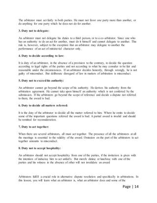 Page | 14
The arbitrator must act fairly to both parties. He must not favor one party more than another, or
do anything for one party which he does not do for another.
3. Duty not to delegate:
An arbitrator must not delegate his duties to a third person, or to a co-arbitrator. Since one who
has an authority to do an act for another, must do it himself and cannot delegate to another. This
rule is, however, subject to the exception that an arbitrator may delegate to another the
performance of an act of ministerial character only.
4. Duty to decide according to law:
It is duty of an arbitrator, in the absence of a provision to the contrary, to decide the question
according to legal rights of the parties and not according to what he may consider to be fair and
reasonable under the circumstances. If an arbitrator decides honestly, through wrongly, he is not
guilty of misconduct. But deliberate disregard of law in matters of arbitration is misconduct.
5. Duty not to exceedhis authority:
An arbitrator cannot go beyond the scope of his authority. He derives his authority from the
arbitration agreement. He cannot take upon himself an authority which is not conferred by the
submission. If the arbitrators go beyond the scope of reference and decide a dispute not referred
to them, the award is bad.
6. Duty to decide all matters referred:
It is the duty of the arbitrator to decide all the matter referred to him. Where he omits to decide
some of the important questions referred the award is bad. A partial award is invalid and should
be remitted for reconsideration.
7. Duty to act together:
When there are several arbitrators, all must act together. The presence of all the arbitrators at all
the meetings is essential to the validity of the award. Omission on the part of the arbitrators to act
together amounts to misconduct.
8. Duty not to accept hospitality:
An arbitrator should not accept hospitality from one of the parties, if the invitation is given with
the intention of inducing him to act unfairly. But merely dining or lunching with one of the
parties and his witness in the absence of other will not invalidate an award
Arbitrators fulfill a crucial role in alternative dispute resolution and specifically in arbitrations. In
this lesson, you will learn what an arbitrator is, what an arbitrator does and some of the
 
