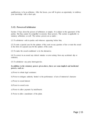 Page | 15
qualifications to be an arbitrator. After the lesson, you will be given an opportunity to reinforce
your knowledge with a short quiz.
3.12: PowersofArbitrator
Section 13 lays down the powers of arbitrators or umpire. It is subject to the agreement of the
parties. But they cannot be compelled to exercise those powers. This section is applicable to
statutory arbitration as well. The various powers are as under :
(1) To administer oath to parties and witnesses appearing before him;
(2) To state a special case for the opinion of the court on any question of law or state the award
in the form of a special case for the opinion of the court;
(3) To make the award conditional or in the alternative;
(4) To correct in an award any clerical mistake or error arising from any accidental slip or
omission;
(5) To administer any party interrogatories.
In addition to the statutory powers given above, there are some implied and incidental
powers, such as:
a) Power to obtain legal assistance.
b) Power to delegate authority limited to the performance of acts of ministerial character
c) Power to award interest
d) Power to award costs
e) Power to allow payment by installments
f) Power to allow amendment of the plaint.
 