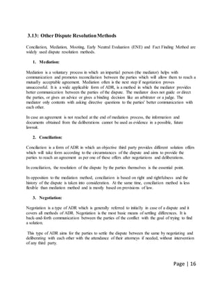 Page | 16
3.13: Other Dispute ResolutionMethods
Conciliation, Mediation, Mooting, Early Neutral Evaluation (ENE) and Fact Finding Method are
widely used dispute resolution methods.
1. Mediation:
Mediation is a voluntary process in which an impartial person (the mediator) helps with
communication and promotes reconciliation between the parties which will allow them to reach a
mutually acceptable agreement. Mediation often is the next step if negotiation proves
unsuccessful. It is a wide applicable form of ADR, is a method in which the mediator provides
better communication between the parties of the dispute. The mediator does not guide or direct
the parties, or gives an advice or gives a binding decision like an arbitrator or a judge. The
mediator only contents with asking directive questions to the parties' better communication with
each other.
In case an agreement is not reached at the end of mediation process, the information and
documents obtained from the deliberations cannot be used as evidence in a possible, future
lawsuit.
2. Conciliation:
Conciliation is a form of ADR in which an objective third party provides different solution offers
which will take form according to the circumstances of the dispute and aims to provide the
parties to reach an agreement as per one of these offers after negotiations and deliberations.
In conciliation, the resolution of the dispute by the parties themselves is the essential point.
In opposition to the mediation method, conciliation is based on right and rightfulness and the
history of the dispute is taken into consideration. At the same time, conciliation method is less
flexible than mediation method and is mostly based on provisions of law.
3. Negotiation:
Negotiation is a type of ADR which is generally referred to initially in case of a dispute and it
covers all methods of ADR. Negotiation is the most basic means of settling differences. It is
back-and-forth communication between the parties of the conflict with the goal of trying to find
a solution.
This type of ADR aims for the parties to settle the dispute between the same by negotiating and
deliberating with each other with the attendance of their attorneys if needed, without intervention
of any third party.
 