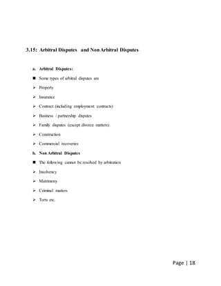 Page | 18
3.15: Arbitral Disputes and NonArbitral Disputes
a. Arbitral Disputes:
 Some types of arbitral disputes are
 Property
 Insurance
 Contract (including employment contracts)
 Business / partnership disputes
 Family disputes (except divorce matters)
 Construction
 Commercial recoveries
b. Non Arbitral Disputes
 The following cannot be resolved by arbitration
 Insolvency
 Matrimony
 Criminal matters
 Torts etc.
 