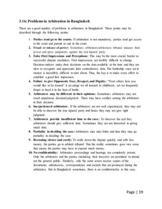 Page | 19
3.16:Problems in Arbitration in Bangladesh
There are a good number of problems in arbitration in Bangladesh. These points may be
described through the following points:
1. Parties tend go to the courts: If arbitration is not mandatory, parties tend get access
to the court and pursuit to suit in the court.
2. Fraud or misuse of power: Sometimes arbitrators/arbitration tribunal misuses their
power and gives judgments against the real injured party.
3. False First Impressions and Perceptions: This may be the most crucial barrier to
successful dispute resolution. First impressions are terribly difficult to change.
Decision-makers make their decisions on the data available at the time and they are
slow to recognize and appreciate later contradictory data. The battleship once set in
motion is incredibly difficult to turn about. Thus, the key is to make every effort to
establish a good first impression
4. Failure to give Opponents Face, Respect, and Dignity: “Treat others how you
would like to be treated” is an adage we all learned in childhood, yet we frequently
forget to heed it in the heat of battle.
5. Arbitrators may be different in their opinions: Sometimes arbitrators may not
reach unanimous decision/judgment. There may have conflict among the arbitrators
in their decision.
6. Inexperienced arbitrators: If the arbitrators are not well experienced, they may not
be able to discover the true injured party and hence they may not give right
judgment.
7. Arbitrators provide insufficient time to the case: To discover the real fact,
arbitrators should give sufficient time. Sometimes they are not interested in giving
much time.
8. Partiality in deciding the case: Arbitrators may take bribe and thus they may go
partiality in deciding the case.
9. Becoming slower and costly: To settle down the dispute quickly and with less
money, the parties go to arbitral tribunal. But the reality sometimes goes vice versa
that means the parties may have to expend much money.
10. No confidentiality: Arbitration proceedings and hearings are completely private.
Only the arbitrators and the parties (including their lawyers) are permitted to attend,
not the general public. Similarly, only the same actors receive copies of the
documents, submissions, correspondence and awards that are produced during the
arbitration. But in Bangladesh sometimes, there is no confidentiality in this case.
 
