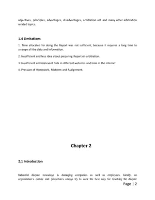 Page | 2
objectives, principles, advantages, disadvantages, arbitration act and many other arbitration
related topics.
1.4 Limitations
1. Time allocated for doing the Report was not sufficient, because it requires a long time to
arrange all the data and information.
2. Insufficient and less idea about preparing Report on arbitration.
3. Insufficient and irrelevant data in different websites and links in the internet.
4. Pressure of Homework, Midterm and Assignment.
Chapter 2
2.1 Introduction
Industrial dispute nowadays is damaging companies as well as employees. Ideally, an
organization’s culture and procedures always try to seek the best way for resolving the dispute
 