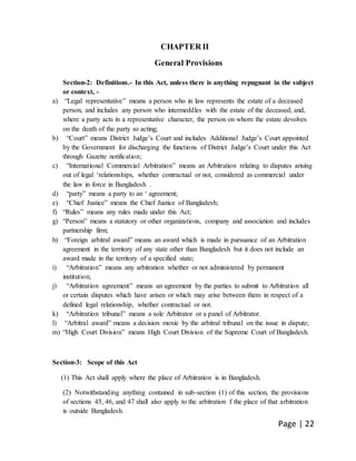 Page | 22
CHAPTER II
General Provisions
Section-2: Definitions.- In this Act, unless there is anything repugnant in the subject
or context, -
a) “Legal representative” means a person who in law represents the estate of a deceased
person, and includes any person who intermeddles with the estate of the deceased, and,
where a party acts in a representative character, the person on whom the estate devolves
on the death of the party so acting;
b) “Court” means District Judge’s Court and includes Additional Judge’s Court appointed
by the Government for discharging the functions of District Judge’s Court under this Act
through Gazette notification;
c) “International Commercial Arbitration” means an Arbitration relating to disputes arising
out of legal ‘relationships, whether contractual or not, considered as commercial under
the law in force in Bangladesh .
d) “party” means a party to an ‘ agreement;
e) “Chief Justice” means the Chief Justice of Bangladesh;
f) “Rules” means any rules made under this Act;
g) “Person” means a statutory or other organizations, company and association and includes
partnership firm;
h) “Foreign arbitral award” means an award which is made in pursuance of an Arbitration
agreement in the territory of any state other than Bangladesh but it does not include an
award made in the territory of a specified state;
i) “Arbitration” means any arbitration whether or not administered by permanent
institution;
j) “Arbitration agreement” means an agreement by the parties to submit to Arbitration all
or certain disputes which have arisen or which may arise between them in respect of a
defined legal relationship, whether contractual or not.
k) “Arbitration tribunal” means a sole Arbitrator or a panel of Arbitrator.
l) “Arbitral award” means a decision moxie by the arbitral tribunal on the issue in dispute;
m) “High Court Division” means High Court Division of the Supreme Court of Bangladesh.
Section-3: Scope of this Act
(1) This Act shall apply where the place of Arbitration is in Bangladesh.
(2) Notwithstanding anything contained in sub-section (1) of this section, the provisions
of sections 45, 46, and 47 shall also apply to the arbitration f the place of that arbitration
is outside Bangladesh.
 