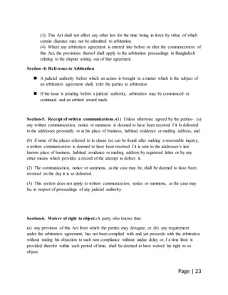 Page | 23
(3) This Act shall not affect any other law for the time being in force by virtue of which
certain disputes may not be submitted to arbitration.
(4) Where any arbitration agreement is entered into before or after the commencement of
this Act, the provisions thereof shall apply to the arbitration proceedings in Bangladesh
relating to the dispute arising out of that agreement.
Section -4: Reference to Arbitration
 A judicial authority before which an action is brought in a matter which is the subject of
an arbitration agreement shall, refer the parties to arbitration
 If the issue is pending before a judicial authority, arbitration may be commenced or
continued and an arbitral award made
Section-5. Receipt of written communications.-(1) Unless otherwise agreed by the parties- (a)
any written communication, notice or summons is deemed to have been received f it Is delivered
to the addressee personally or at his place of business, habitual residence or mailing address, and
(b) if none of the places referred to in clause (a) can be found after making a reasonable inquiry,
a written communication is deemed to have been received f it is sent to the addressee’s last
known place of business, habitual residence or mailing address by registered letter or by any
other means which provides a record of the attempt to deliver it.
(2) The communication, notice or summons, as the case may be, shall be deemed to have been
received on the day it is so delivered.
(3) This section does not apply to written communication, notice or summons, as the case may
be, in respect of proceedings of any judicial authority.
Section-6. Waiver of right to object.-A party who knows that-
(a) any provision of this Act from which the parties may derogate, or. (b) any requirement
under the arbitration agreement, has not been complied with and yet proceeds with the arbitration
without stating his objection to such non compliance without undue delay or, f a time limit is
provided therefor within such period of time, shall be deemed to have waived his right to so
object.
 