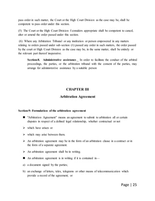Page | 25
pass order in such matter, the Court or the High Court Division as the case may be, shall be
competent to pass order under this section.
(5) The Court or the High Court Division f considers appropriate shall be competent to cancel,
alter or amend the order passed under this section.
(6) Where any Arbitration Tribunal or any institution or person empowered in any matters
relating to orders passed under sub-section (1) passed any order in such matters, the order passed
by the court or High Court Division as the case may be, in the same matter, shall be entirely or
the relevant part thereof inoperative.
Section-8. Administrative assistance._ In order to facilitate the conduct of the arbitral
proceedings, the parties, or the arbitration tribunal with the consent of the parties, may
arrange for administrative assistance by a suitable person
CHAPTER III
Arbitration Agreement
Section-9: Formulation of the arbitration agreement
 "Arbitration Agreement" means an agreement to submit to arbitration all or certain
disputes in respect of a defined legal relationship, whether contractual or not
 which have arisen or
 which may arise between them.
 An arbitration agreement may be in the form of an arbitration clause in a contract or in
the form of a separate agreement.
 An arbitration agreement shall be in writing.
 An arbitration agreement is in writing if it is contained in—
a) a document signed by the parties;
b) an exchange of letters, telex, telegrams or other means of telecommunication which
provide a record of the agreement; or
 