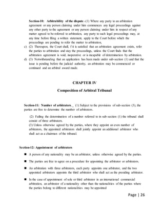 Page | 26
Section-10: Arbitrability of the dispute.-(1) Where any party to an arbitration
agreement or any person claiming under him commences any legal proceedings against
any other party to the agreement or any person claiming under him in respect of any
matter agreed to be referred to arbitration, any party to such legal proceedings may, at
any time before filing a written statement, apply to the Court before which the
proceedings are pending to refer the matter to arbitration,
c) (2) Thereupon, the Court shall, f it is satisfied that an arbitration agreement exists, refer
the parties to arbitration and stay the proceedings, unless the Court finds that the
arbitration agreement is void, inoperative or is incapable of determination by arbitration.
d) (3) Notwithstanding that an application has been made under sub-section (1) and that the
issue is pending before the judicial authority, an arbitration may be commenced or
continued and an arbitral award made.
CHAPTER IV
Composition of Arbitral Tribunal
Section-11: Number of arbitrators._ (1) Subject to the provisions of sub-section (3), the
parties are free to determine the number of arbitrators.
(2) Failing the determination of a number referred to in sub-section (1) the tribunal shall
consist of three arbitrators.
(3) Unless otherwise agreed by the parties, where they appoint an even number of
arbitrators, the appointed arbitrators shall jointly appoint an additional arbitrator who
shall act as a chairman of the tribunal.
Section-12: Appointment of arbitrators
 A person of any nationality may be an arbitrator, unless otherwise agreed by the parties.
 The parties are free to agree on a procedure for appointing the arbitrator or arbitrators.
 An arbitration with three arbitrators, each party appoints one arbitrator, and the two
appointed arbitrators appoints the third arbitrator who shall act as the presiding arbitrator.
 In the case of appointment of sole or third arbitrator in an international commercial
arbitration, an arbitrator of a nationality other than the nationalities of the parties where
the parties belong to different nationalities may be appointed
 