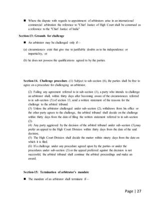 Page | 27
 Where the dispute with regards to appointment of arbitrators arise in an international
commercial arbitration the reference to "Chief Justice of High Court shall be construed as
a reference to the "Chief Justice of India"
Section-13: Grounds for challenge
 An arbitrator may be challenged only if—
(a) circumstances exist that give rise to justifiable doubts as to his independence or
impartiality, or
(b) he does not possess the qualifications agreed to by the parties.
Section-14. Challenge procedure.-(1) Subject to sub-section (6), the parties shall be free to
agree on a procedure for challenging an arbitrator.
(2) Failing any agreement referred to in sub-section (1), a party who intends to challenge
an arbitrator shall, within thirty days after becoming aware of the circumstances referred
to in sub-section (3) of section 13, send a written statement of the reasons for the
challenge to the arbitral tribunal.
(3) Unless the arbitrator challenged under sub-section (2), withdraws from his office or
the other party agrees to the challenge, the arbitral tribunal shall decide on the challenge
within thirty days from the date of filing the written statement referred to in sub-section
(2).
(4) Any party aggrieved by the decision of the arbitral tribunal under sub-section (3),may
prefer an appeal to the High Court Division within thirty days from the date of the said
decision,
(5) The High Court Division shall decide the matter within ninety days from the date on
which it is filed.
(6) If a challenge under any procedure agreed upon by the parties or under the
procedures under sub-section (3) or the appeal preferred against the decision is not
successful, the arbitral tribunal shall continue the arbitral proceedings and make an
award.
Section-15: Termination of arbitrator’s mandate
 The mandate of an arbitrator shall terminate if—
 