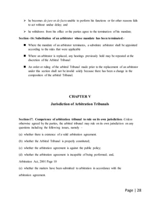 Page | 28
 he becomes de jure or de facto unable to perform his functions or for other reasons fails
to act without undue delay; and
 he withdraws from his office or the parties agree to the termination of his mandate.
Section -16: Substitution of an arbitrator whose mandate has been terminated.-
 Where the mandate of an arbitrator terminates, a substitute arbitrator shall be appointed
according to the rules that were applicable
 Where an arbitrator is replaced, any hearings previously held may be repeated at the
discretion of the Arbitral Tribunal
 An order or ruling of the arbitral Tribunal made prior to the replacement of an arbitrator
under this section shall not be invalid solely because there has been a change in the
composition of the arbitral Tribunal.
CHAPTER V
Jurisdiction of Arbitration Tribunals
Section-17. Competence of arbitration tribunal to rule on its own jurisdiction.-Unless
otherwise agreed by the parties, the arbitral tribunal may rule on its own jurisdiction on any
questions including the following issues, namely –
(a) whether there is existence of a valid arbitration agreement.
(b) whether the Arbitral Tribunal is properly constituted;
(c) whether the arbitration agreement is against the public policy;
(d) whether the arbitration agreement is incapable of being performed; and,
Arbitration Act, 2001 Page 10
(e) whether the matters have been submitted to arbitration in accordance with the
arbitration agreement.
 