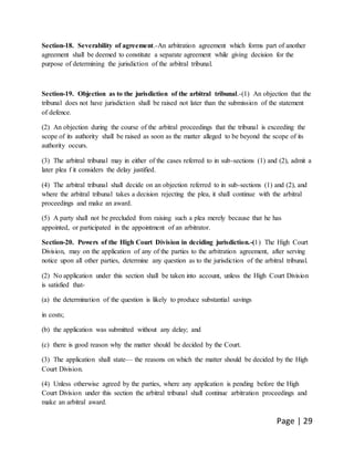 Page | 29
Section-18. Severability of agreement.-An arbitration agreement which forms part of another
agreement shall be deemed to constitute a separate agreement while giving decision for the
purpose of determining the jurisdiction of the arbitral tribunal.
Section-19. Objection as to the jurisdiction of the arbitral tribunal.-(1) An objection that the
tribunal does not have jurisdiction shall be raised not later than the submission of the statement
of defence.
(2) An objection during the course of the arbitral proceedings that the tribunal is exceeding the
scope of its authority shall be raised as soon as the matter alleged to be beyond the scope of its
authority occurs.
(3) The arbitral tribunal may in either of the cases referred to in sub-sections (1) and (2), admit a
later plea f it considers the delay justified.
(4) The arbitral tribunal shall decide on an objection referred to in sub-sections (1) and (2), and
where the arbitral tribunal takes a decision rejecting the plea, it shall continue with the arbitral
proceedings and make an award.
(5) A party shall not be precluded from raising such a plea merely because that he has
appointed, or participated in the appointment of an arbitrator.
Section-20. Powers of the High Court Division in deciding jurisdiction.-(1) The High Court
Division, may on the application of any of the parties to the arbitration agreement, after serving
notice upon all other parties, determine any question as to the jurisdiction of the arbitral tribunal.
(2) No application under this section shall be taken into account, unless the High Court Division
is satisfied that-
(a) the determination of the question is likely to produce substantial savings
in costs;
(b) the application was submitted without any delay; and
(c) there is good reason why the matter should be decided by the Court.
(3) The application shall state— the reasons on which the matter should be decided by the High
Court Division.
(4) Unless otherwise agreed by the parties, where any application is pending before the High
Court Division under this section the arbitral tribunal shall continue arbitration proceedings and
make an arbitral award.
 