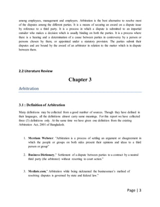 Page | 3
among employees, management and employers. Arbitration is the best alternative to resolve most
of the disputes among the different parties. It is a means of securing an award on a dispute issue
by reference to a third party. It is a process in which a dispute is submitted to an impartial
outsider who makes a decision which is usually binding on both the parties. It is a process where
there is a hearing and a determination of a cause between parties in controversy by a person or
persons chosen by them, or appointed under a statutory provision. The parties submit their
disputes and are bound by the award of an arbitrator in relation to the matter which is in dispute
between them.
2.2 Literature Review
Chapter 3
Arbitration
3.1 : Definition of Arbitration
Many definitions may be collected from a good number of sources. Though they have defined in
their languages, all the definitions almost carry same meanings. For this report we have collected
three (3) definitions only. At the same time we have given one definition from the existing
Arbitration Act, 2001 of Bangladesh.
1. Merriam Webster: ”Arbitration is a process of settling an argument or disagreement in
which the people or groups on both sides present their opinions and ideas to a third
person or group”
2. Business Dictionary,” Settlement of a dispute between parties to a contract by a neutral
third party (the arbitrator) without resorting to court action.”
3. Mediate.com,” Arbitration while being nicknamed the businessman’s method of
resolving disputes is governed by state and federal law.”
 