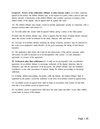 Page | 30
Section-21. Powers of the arbitration tribunal to make interim orders.-(1) Unless otherwise
agreed by the parties, the arbitral tribunal may, at the request of a party, order a party to take any
interim measure of protection as the arbitral tribunal may consider necessary in respect of the
subject matter of the dispute, and no appeal shall lie against this order.
(2) The arbitral tribunal may require a party to provide appropriate security in connection with a
measure ordered under sub-section (1).
(3) No order under this section shall be passed without giving a notice to the other parties:
Provided that the arbitral tribunal may, where it appears that the object of taking interim measure
under this section would be defeated by the delay, dispense with such notice.
(4) An order of an arbitral tribunal requiring the taking of interim measures may be enforced by
the court, on an application made therefor, by the party requesting the taking of such interim
measures.
(5) The application filed before the Court for the enforcement of the interim measures under
sub-section (4) shall be deemed not to be incompatible with section 7 or with arbitration
agreement or a waiver of the agreement.
22. Settlement other than arbitration.-(1) It shall not be incompatible with an arbitration
agreement for an arbitral tribunal to encourage settlement of the dispute otherwise than by
arbitration and with the agreement of all the parties, the arbitral tribunal may use mediation,
conciliation or any other procedures at anytime during the arbitral proceedings to encourage
settlement.
(2) If during arbitral proceedings, the parties settle the dispute, the arbitral tribunal shall, if
requested by the parties, record the settlement in the form of an arbitral award on agreed terms,
(3) An arbitral award on agreed terms shall be made in accordance with section 38 and shall
state that it is an arbitral award on agreed terms.
(4) An arbitral award on agreed terms shall have the same status and effect as any other arbitral
award made in respect of the dispute.
 
