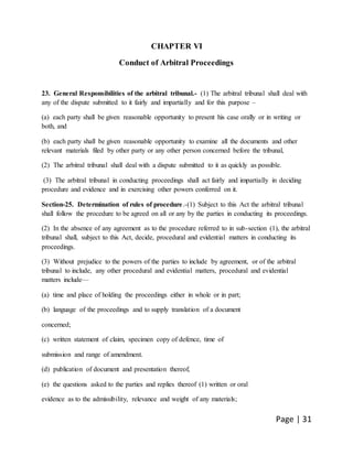 Page | 31
CHAPTER VI
Conduct of Arbitral Proceedings
23. General Responsibilities of the arbitral tribunal.- (1) The arbitral tribunal shall deal with
any of the dispute submitted to it fairly and impartially and for this purpose –
(a) each party shall be given reasonable opportunity to present his case orally or in writing or
both, and
(b) each party shall be given reasonable opportunity to examine all the documents and other
relevant materials filed by other party or any other person concerned before the tribunal,
(2) The arbitral tribunal shall deal with a dispute submitted to it as quickly as possible.
(3) The arbitral tribunal in conducting proceedings shall act fairly and impartially in deciding
procedure and evidence and in exercising other powers conferred on it.
Section-25. Determination of rules of procedure.-(1) Subject to this Act the arbitral tribunal
shall follow the procedure to be agreed on all or any by the parties in conducting its proceedings.
(2) In the absence of any agreement as to the procedure referred to in sub-section (1), the arbitral
tribunal shall, subject to this Act, decide, procedural and evidential matters in conducting its
proceedings.
(3) Without prejudice to the powers of the parties to include by agreement, or of the arbitral
tribunal to include, any other procedural and evidential matters, procedural and evidential
matters include—
(a) time and place of holding the proceedings either in whole or in part;
(b) language of the proceedings and to supply translation of a document
concerned;
(c) written statement of claim, specimen copy of defence, time of
submission and range of amendment.
(d) publication of document and presentation thereof,
(e) the questions asked to the parties and replies thereof (1) written or oral
evidence as to the admissibility, relevance and weight of any materials;
 