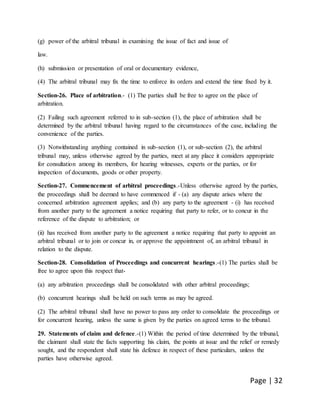 Page | 32
(g) power of the arbitral tribunal in examining the issue of fact and issue of
law.
(h) submission or presentation of oral or documentary evidence,
(4) The arbitral tribunal may fix the time to enforce its orders and extend the time fixed by it.
Section-26. Place of arbitration.- (1) The parties shall be free to agree on the place of
arbitration.
(2) Failing such agreement referred to in sub-section (1), the place of arbitration shall be
determined by the arbitral tribunal having regard to the circumstances of the case, including the
convenience of the parties.
(3) Notwithstanding anything contained in sub-section (1), or sub-section (2), the arbitral
tribunal may, unless otherwise agreed by the parties, meet at any place it considers appropriate
for consultation among its members, for hearing witnesses, experts or the parties, or for
inspection of documents, goods or other property.
Section-27. Commencement of arbitral proceedings.-Unless otherwise agreed by the parties,
the proceedings shall be deemed to have commenced if - (a) any dispute arises where the
concerned arbitration agreement applies; and (b) any party to the agreement - (i) has received
from another party to the agreement a notice requiring that party to refer, or to concur in the
reference of the dispute to arbitration; or
(ii) has received from another party to the agreement a notice requiring that party to appoint an
arbitral tribunal or to join or concur in, or approve the appointment of, an arbitral tribunal in
relation to the dispute.
Section-28. Consolidation of Proceedings and concurrent hearings.-(1) The parties shall be
free to agree upon this respect that-
(a) any arbitration proceedings shall be consolidated with other arbitral proceedings;
(b) concurrent hearings shall be held on such terms as may be agreed.
(2) The arbitral tribunal shall have no power to pass any order to consolidate the proceedings or
for concurrent hearing, unless the same is given by the parties on agreed terms to the tribunal.
29. Statements of claim and defence.-(1) Within the period of time determined by the tribunal,
the claimant shall state the facts supporting his claim, the points at issue and the relief or remedy
sought, and the respondent shall state his defence in respect of these particulars, unless the
parties have otherwise agreed.
 