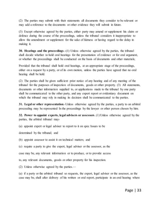 Page | 33
(2) The parties may submit with their statements all documents they consider to be relevant or
may add a reference to the documents or other evidence they will submit in future.
(3) Except otherwise agreed by the parties, either party may amend or supplement his claim or
defence during the course of the proceedings, unless the tribunal considers it inappropriate to
allow the amendment or supplement for the sake of fairness or having regard to the delay in
making it.
30. Hearings and the proceedings.-(1) Unless otherwise agreed by the parties, the tribunal
shall decide whether to hold oral hearings for the presentation of evidence or for oral argument,
or whether the proceedings shall be conducted on the basis of documents and other materials;
Provided that the tribunal shall hold oral hearings, at an appropriate stage of the proceedings,
either on a request by a party, or of its own motion, unless the parties have agreed that no oral
hearing shall be held.
(2) The parties shall be given sufficient prior notice of any hearing and of any meeting of the
tribunal for the purposes of inspection of documents, goods or other property. (3) All statements,
documents or other information supplied to, or applications made to the tribunal by one party
shall be communicated to the other party, and any expert report or evidentiary document on
which the tribunal may rely in making its decision shall be communicated to the parties.
31. Legal or other representation.-Unless otherwise agreed by the parties, a party to an arbitral
proceeding may be represented In the proceedings by the lawyer or other person chosen by him.
32. Power to appoint experts, legal advisers or assessors. (1) Unless otherwise agreed by the
parties, the arbitral tribunal may-
(a) appoint expert or legal adviser to report to it on spec Issues to be
determined by the tribunal; and
(b) appoint assessor to assist it on technical matters; and
(c) require a party to give the expert, legal adviser or the assessor, as the
case may be, any relevant information or to produce, or to provide access
to, any relevant documents, goods or other property for his inspection.
(2) Unless otherwise agreed by the parties.—
(a) if a party or the arbitral tribunal so requests, the expert, legal adviser or the assessor, as the
case may be, shall after delivery of his written or oral report, participate in an oral hearing where
 