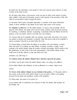 Page | 34
the parties have the opportunity to put questions to him and to present expert witnesses in order
to testify on the points at issue;
(b) the expert, legal adviser or the assessor, as the case may be, shall, on the request of a party,
make available to that party all documents, goods or other property in the possession of him with
which he was provided in order to prepare his report;
(c) the parties shall be given reasonable opportunity to comment on the report, information,
opinion or advice submitted in the tribunal by the expert, legal adviser or the assessor.
33. Summons to witnesses.- (1) The arbitral tribunal, or a party to the proceedings with the
approval of the tribunal, may apply to the Court for issuing summons upon any person necessary
for examining, or submitting materials or appearing, or producing before the tribunal for both the
purposes, as the case maybe, and the Court shall issue such summons.
(2) A person shall not be compelled under any summons issued under sub-section (1) to answer
any question or produce any documents or materials which that person could not be compelled to
answer or produce at the trial in an action before the Court.
(3) Persons failing to attend before the tribunal in accordance with such summons as issued
under sub-section (1) or making any other default, or refusing to perform, or guilty of any
contempt to the arbitral tribunal during the conduct of arbitral proceedings, shall be subject to the
like punishments by order of the Court on the representations of the arbitral tribunal as they
would incur for the like offences in suits tried before the Court.
Arbitration Act, 2001 Page 15
34. Evidence before the arbitral tribunal-Unless otherwise agreed by the parties-
(a) evidence may be given before the arbitral tribunal orally or in writing or by affidavit,
(b) the arbitral tribunal may administer an oath or affirmation to a witness subject to his
consent.
35. Powers of the arbitral tribunal in case of default of the parties._ (1) The parties shall be
free to agree on the powers of the arbitral tribunal in case of a party’s failure to do anything
necessary for the proper and expeditious conduct of the arbitration.
(2) Where under sub-section (1) of section 29—
(a) any claimant fails to communicate his statement of claim, the tribunal shall terminate the
proceedings, and
 
