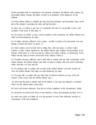 Page | 35
(b) the respondent fails to communicate his statement of defence, the tribunal shall continue the
proceeding without treating that failure in itself as an admission of the allegations by the
claimant.
(3) If the arbitral tribunal is satisfied that there has been inordinate and inexcusable delay on the
part of the claimant in pursuing his claim and that the delay —
(a) gives rise, or is likely to give rise, to a substantial risk that it is not possible to have a fair
resolution of the issues in that claim, or
(b) has caused, or is likely to cause, serious prejudice to the respondent, the arbitral tribunal may
make an award dismissing the claim.
(4) If without showing sufficient cause a party— (a) fails to attend or be represented at an oral
hearing of which due notice was given: or
(b) where matters are to be dealt with in writing fails, after due notice, to submit written
evidence or make written submissions, the arbitral tribunal may continue the proceedings in the
absence of that party or, as the case may be, without any written evidence or submissions on his
behalf and may make an award on the basis of the evidence before it.
(5) If without showing sufficient cause a party fails to comply with any order or directions of the
arbitral tribunal, the arbitral tribunal may make an order to comply with such order or directions
within such time as it may deem fit.
(6) If a claimant fails to comply with an order of the arbitral tribunal to provide security for
costs, the arbitral tribunal may make an award dismissing his claim.
(7) If a party falls to comply with any other kind of order not referred to in any of the sub-
sections of this section, then the arbitral tribunal may—
(a) direct that the party in default shall not be entitled to rely upon any allegation or material
which was the subject-matter of the order;
(b) draw such adverse inferences from the act of non compliance as the circumstances justify,
(c) proceed to an award on the basis of such materials as have been properly provided to it: or
(d) make such order, as it thinks fit, as to the payment of costs of the arbitration incurred in
consequence of the non-compliance.
 