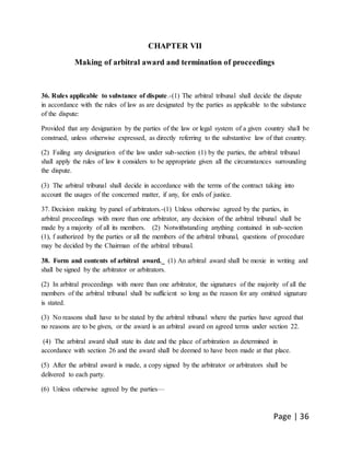 Page | 36
CHAPTER VII
Making of arbitral award and termination of proceedings
36. Rules applicable to substance of dispute.-(1) The arbitral tribunal shall decide the dispute
in accordance with the rules of law as are designated by the parties as applicable to the substance
of the dispute:
Provided that any designation by the parties of the law or legal system of a given country shall be
construed, unless otherwise expressed, as directly referring to the substantive law of that country.
(2) Failing any designation of the law under sub-section (1) by the parties, the arbitral tribunal
shall apply the rules of law it considers to be appropriate given all the circumstances surrounding
the dispute.
(3) The arbitral tribunal shall decide in accordance with the terms of the contract taking into
account the usages of the concerned matter, if any, for ends of justice.
37. Decision making by panel of arbitrators.-(1) Unless otherwise agreed by the parties, in
arbitral proceedings with more than one arbitrator, any decision of the arbitral tribunal shall be
made by a majority of all its members. (2) Notwithstanding anything contained in sub-section
(1), f authorized by the parties or all the members of the arbitral tribunal, questions of procedure
may be decided by the Chairman of the arbitral tribunal.
38. Form and contents of arbitral award._ (1) An arbitral award shall be moxie in writing and
shall be signed by the arbitrator or arbitrators.
(2) In arbitral proceedings with more than one arbitrator, the signatures of the majority of all the
members of the arbitral tribunal shall be sufficient so long as the reason for any omitted signature
is stated.
(3) No reasons shall have to be stated by the arbitral tribunal where the parties have agreed that
no reasons are to be given, or the award is an arbitral award on agreed terms under section 22.
(4) The arbitral award shall state its date and the place of arbitration as determined in
accordance with section 26 and the award shall be deemed to have been made at that place.
(5) After the arbitral award is made, a copy signed by the arbitrator or arbitrators shall be
delivered to each party.
(6) Unless otherwise agreed by the parties—
 
