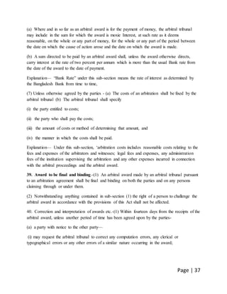Page | 37
(a) Where and in so far as an arbitral award is for the payment of money, the arbitral tribunal
may include in the sum for which the award is moxie Interest, at such rate as it deems
reasonable, on the whole or any part of money, for the whole or any part of the period between
the date on which the cause of action arose and the date on which the award is made.
(b) A sum directed to be paid by an arbitral award shall, unless the award otherwise directs,
carry interest at the rate of two percent per annum which is more than the usual Bank rate from
the date of the award to the date of payment.
Explanation— “Bank Rate” under this sub-section means the rate of interest as determined by
the Bangladesh Bank from time to time,
(7) Unless otherwise agreed by the parties - (a) The costs of an arbitration shall be fixed by the
arbitral tribunal (b) The arbitral tribunal shall specify
(i) the party entitled to costs;
(ii) the party who shall pay the costs;
(iii) the amount of costs or method of determining that amount, and
(iv) the manner in which the costs shall be paid.
Explanation— Under this sub-section, ‘arbitration costs includes reasonable costs relating to the
fees and expenses of the arbitrators and witnesses; legal fees and expenses, any administration
fees of the institution supervising the arbitration and any other expenses incurred in connection
with the arbitral proceedings and the arbitral award.
39. Award to be final and binding.-(1) An arbitral award made by an arbitral tribunal pursuant
to an arbitration agreement shall be final and binding on both the parties and on any persons
claiming through or under them.
(2) Notwithstanding anything contained in sub-section (1) the right of a person to challenge the
arbitral award in accordance with the provisions of this Act shall not be affected.
40. Correction and interpretation of awards etc.-(1) Within fourteen days from the receipts of the
arbitral award, unless another period of time has been agreed upon by the parties-
(a) a party with notice to the other party—
(i) may request the arbitral tribunal to correct any computation errors, any clerical or
typographical errors or any other errors of a similar nature occurring in the award;
 
