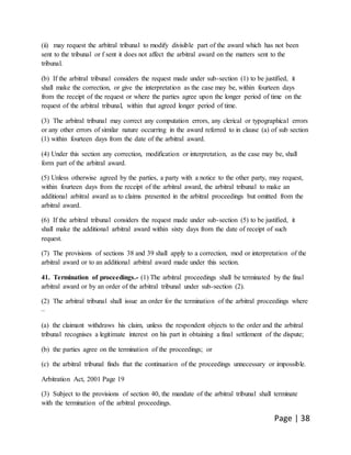 Page | 38
(ii) may request the arbitral tribunal to modify divisible part of the award which has not been
sent to the tribunal or f sent it does not affect the arbitral award on the matters sent to the
tribunal.
(b) If the arbitral tribunal considers the request made under sub-section (1) to be justified, it
shall make the correction, or give the interpretation as the case may be, within fourteen days
from the receipt of the request or where the parties agree upon the longer period of time on the
request of the arbitral tribunal, within that agreed longer period of time.
(3) The arbitral tribunal may correct any computation errors, any clerical or typographical errors
or any other errors of similar nature occurring in the award referred to in clause (a) of sub section
(1) within fourteen days from the date of the arbitral award.
(4) Under this section any correction, modification or interpretation, as the case may be, shall
form part of the arbitral award.
(5) Unless otherwise agreed by the parties, a party with a notice to the other party, may request,
within fourteen days from the receipt of the arbitral award, the arbitral tribunal to make an
additional arbitral award as to claims presented in the arbitral proceedings but omitted from the
arbitral award.
(6) If the arbitral tribunal considers the request made under sub-section (5) to be justified, it
shall make the additional arbitral award within sixty days from the date of receipt of such
request.
(7) The provisions of sections 38 and 39 shall apply to a correction, mod or interpretation of the
arbitral award or to an additional arbitral award made under this section.
41. Termination of proceedings.- (1) The arbitral proceedings shall be terminated by the final
arbitral award or by an order of the arbitral tribunal under sub-section (2).
(2) The arbitral tribunal shall issue an order for the termination of the arbitral proceedings where
–
(a) the claimant withdraws his claim, unless the respondent objects to the order and the arbitral
tribunal recognises a legitimate interest on his part in obtaining a final settlement of the dispute;
(b) the parties agree on the termination of the proceedings; or
(c) the arbitral tribunal finds that the continuation of the proceedings unnecessary or impossible.
Arbitration Act, 2001 Page 19
(3) Subject to the provisions of section 40, the mandate of the arbitral tribunal shall terminate
with the termination of the arbitral proceedings.
 