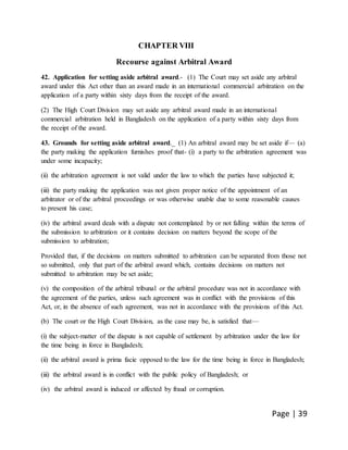 Page | 39
CHAPTER VIII
Recourse against Arbitral Award
42. Application for setting aside arbitral award.- (1) The Court may set aside any arbitral
award under this Act other than an award made in an international commercial arbitration on the
application of a party within sixty days from the receipt of the award.
(2) The High Court Division may set aside any arbitral award made in an international
commercial arbitration held in Bangladesh on the application of a party within sixty days from
the receipt of the award.
43. Grounds for setting aside arbitral award._ (1) An arbitral award may be set aside if— (a)
the party making the application furnishes proof that- (i) a party to the arbitration agreement was
under some incapacity;
(ii) the arbitration agreement is not valid under the law to which the parties have subjected it;
(iii) the party making the application was not given proper notice of the appointment of an
arbitrator or of the arbitral proceedings or was otherwise unable due to some reasonable causes
to present his case;
(iv) the arbitral award deals with a dispute not contemplated by or not falling within the terms of
the submission to arbitration or it contains decision on matters beyond the scope of the
submission to arbitration;
Provided that, if the decisions on matters submitted to arbitration can be separated from those not
so submitted, only that part of the arbitral award which, contains decisions on matters not
submitted to arbitration may be set aside;
(v) the composition of the arbitral tribunal or the arbitral procedure was not in accordance with
the agreement of the parties, unless such agreement was in conflict with the provisions of this
Act, or, in the absence of such agreement, was not in accordance with the provisions of this Act.
(b) The court or the High Court Division, as the case may be, is satisfied that—
(i) the subject-matter of the dispute is not capable of settlement by arbitration under the law for
the time being in force in Bangladesh;
(ii) the arbitral award is prima facie opposed to the law for the time being in force in Bangladesh;
(iii) the arbitral award is in conflict with the public policy of Bangladesh; or
(iv) the arbitral award is induced or affected by fraud or corruption.
 