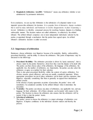 Page | 4
4. Bangladesh Arbitration Act,2001: “Arbitration” means any arbitration whether or not
administered by permanent institution;
So in conclusion, we can say that Arbitration is the submission of a disputed matter to an
impartial person (the arbitrator) for decision. It is a popular form of alternative dispute resolution
that is used by many individuals and businesses to resolve disagreements in place of pursuing a
lawsuit. Arbitration is a flexible, consensual process for resolving business disputes in a binding,
enforceable manner. The decision makers are called arbitrators, or collectively the arbitral
tribunal. The arbitral tribunal comprises one or more independent individuals selected by the
parties or appointed through a mechanism that the parties have agreed upon. An arbitral
tribunal’s substantive decision is called an award.
3.2: Importance of arbitration
Businesses choose arbitration over litigation because of its neutrality, finality, enforceability,
procedural flexibility, and the ability to choose the arbitrators. This point of importance may be
discussed in the followings:
1. Procedural flexibility: The arbitration procedure is driven by “party autonomy”, that is
choices made by the parties themselves about how they want the dispute to be dealt with.
The parties can then choose place of the arbitration, the language of the arbitration, the
applicable law, the number of arbitrators, etc. Importantly, the parties can also select the
arbitrators or agree on a method for their selection.
There is also great procedural flexibility within the context of a given arbitration. For
obvious reasons, speed, efficiency and costs are usually considered important. Where
appropriate procedures are put in place, arbitration can be faster and less expensive than
litigation, especially considering that there is generally no appeal from international
arbitral awards.
In the absence of party agreement on points of procedure, the parties’ views will
nonetheless be considered carefully by the arbitral tribunal when it determines the
procedure.
2. Neutrality: The parties can choose any place of arbitration, any applicable law, and any
language for their arbitration. All of these elements can be neutral with respect to the
parties. The freedom to choose the arbitrators also ensures that the arbitrators will be
neutral if that is what the parties’ desire.
3. Selection of arbitrators
The parties’ power to choose the arbitrators is a major advantage of arbitration over
litigation. It inspires confidence in the individual decision makers and thereby the
process.
 