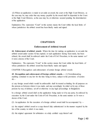 Page | 40
(2) Where an application is made to set aside an award, the court or the High Court Division, as
the case may be, may order that any money payable by the award shall be deposited in the Court
or the High Court Division, as the case may be, or otherwise secured pending the determination
of the application.
Explanation.-The expression “Court” in this section means the Court within the local limits of
whose jurisdiction the arbitral award has been finally made and signed.
CHAPTER IX
Enforcement of Arbitral Award
44. Enforcement of arbitral award.- Where the time for making an application to set aside the
arbitral award under section 42 has expired, or such application having been mode, has been
refused, the award shall be enforced under the Code of Civil Procedure, in the same manner as f
it were a decree of the Court.
Explanation.- The expression “Court” in this section means the Court within the local limits of
whose jurisdiction the arbitral award has been finally made and signed.
CHAPTER X Recognition and enforcement of certain foreign arbitral awards
45. Recognition and enforcement of Foreign arbitral awards.— (1) Notwithstanding
anything contained in any law for the time being in force, subject to the provisions of section
46—
a) any foreign award which would be enforceable shall be treated as binding for all purposes on
the persons as between whom it was made, and may accordingly be relied on by any of those
persons by way of defence, set off or otherwise in any legal proceedings in Bangladesh.
b) a foreign arbitral award shall on the application being made to it by any party, be enforced by
execution by the Court under the Code of Civil Procedure, in the same manner as f it were a
decree of the Court.
(2) An application for the execution of a foreign arbitral award shall be accompanied by —
(a) the original arbitral award or a copy thereof duly authenticated in the manner required by the
law of the country in which it was made;
(b) the original agreement for arbitration or a duly certified copy thereof and
 