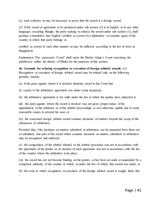 Page | 41
(c) such evidence as may be necessary to prove that the award is a foreign award.
(3) If the award or agreement to be produced under sub section (2) is in English or in any other
languages excepting Bangla, the party seeking to enforce the award under sub section (1), shall
produce a translation into English certified as correct by a diplomatic or consular agent of the
country to which that party belongs or
certified as correct in such other manner as may be sufficient according to the law in force in
Bangladesh.
Explanation.-The expression ‘Court” shall mean the District Judge’s Court exercising the
jurisdiction within the district of Dhaka for the purposes of this section.
46. Grounds for refusing recognition or execution of foreign arbitral awards.-(1)
Recognition or execution of foreign arbitral award may be refused only on the following
grounds, namely-
(a) if the party against whom it is invoked furnishes proof to the Court that
(i) a party to the arbitration agreement was under some incapacity;
(ii) the arbitration agreement is not valid under the law to which the parties have subjected it;
(iii) the party against whom the award is invoked was not given proper notice of the
appointment of the arbitrator or of the arbitral proceedings or was otherwise unable due to some
reasonable causes to present his case; or
(iv) the concerned foreign arbitral award contains decisions on matters beyond the scope of the
submission to arbitration;
Provided that, f the decisions on matters submitted to arbitration can be separated from those not
so submitted, that part of the award which contains decisions on matters submitted to arbitration
may be recognised and enforced;
(v) the composition of the arbitral tribunal or the arbitral procedure was not in accordance with
the agreement of the parties or, in absence of such agreement was not in accordance with the law
of the country where the arbitration took place;
(vi) the award has not yet become binding on the parties, or has been set aside or suspended by a
competent authority of the country in which, or under the law of which, that award was made; or
(b) the court in which recognition or execution of the foreign arbitral award is sought, finds that
–
 