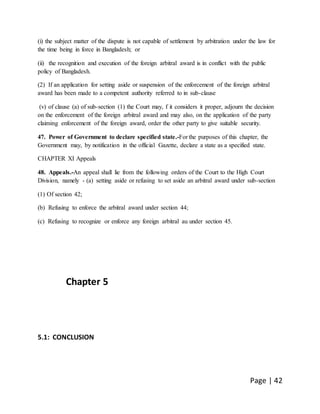 Page | 42
(i) the subject matter of the dispute is not capable of settlement by arbitration under the law for
the time being in force in Bangladesh; or
(ii) the recognition and execution of the foreign arbitral award is in conflict with the public
policy of Bangladesh.
(2) If an application for setting aside or suspension of the enforcement of the foreign arbitral
award has been made to a competent authority referred to in sub-clause
(v) of clause (a) of sub-section (1) the Court may, f it considers it proper, adjourn the decision
on the enforcement of the foreign arbitral award and may also, on the application of the party
claiming enforcement of the foreign award, order the other party to give suitable security.
47. Power of Government to declare specified state.-For the purposes of this chapter, the
Government may, by notification in the official Gazette, declare a state as a specified state.
CHAPTER XI Appeals
48. Appeals.-An appeal shall lie from the following orders of the Court to the High Court
Division, namely - (a) setting aside or refusing to set aside an arbitral award under sub-section
(1) Of section 42;
(b) Refusing to enforce the arbitral award under section 44;
(c) Refusing to recognize or enforce any foreign arbitral au under section 45.
Chapter 5
5.1: CONCLUSION
 