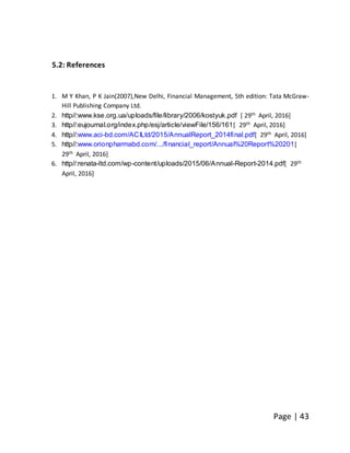 Page | 43
5.2: References
1. M Y Khan, P K Jain(2007),New Delhi, Financial Management, 5th edition: Tata McGraw-
Hill Publishing Company Ltd.
2. http//:www.kse.org.ua/uploads/file/library/2006/kostyuk.pdf [ 29th April, 2016]
3. http//:eujournal.org/index.php/esj/article/viewFile/156/161[ 29th April, 2016]
4. http//:www.aci-bd.com/ACILtd/2015/AnnualReport_2014final.pdf[ 29th April, 2016]
5. http//:www.orionpharmabd.com/.../financial_report/Annual%20Report%20201[
29th April, 2016]
6. http//:renata-ltd.com/wp-content/uploads/2015/06/Annual-Report-2014.pdf[ 29th
April, 2016]
 