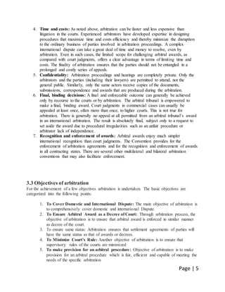 Page | 5
4. Time and costs: As noted above, arbitration can be faster and less expensive than
litigation in the courts. Experienced arbitrators have developed expertise in designing
procedures that maximize time and costs efficiency and thereby minimize the disruption
to the ordinary business of parties involved in arbitration proceedings. A complex
international dispute can take a great deal of time and money to resolve, even by
arbitration. Even in such cases, the limited scope for challenging arbitral awards, as
compared with court judgments, offers a clear advantage in terms of limiting time and
costs. The finality of arbitration ensures that the parties should not be entangled in a
prolonged and costly series of appeals.
5. Confidentiality: Arbitration proceedings and hearings are completely private. Only the
arbitrators and the parties (including their lawyers) are permitted to attend, not the
general public. Similarly, only the same actors receive copies of the documents,
submissions, correspondence and awards that are produced during the arbitration.
6. Final, binding decisions: A final and enforceable outcome can generally be achieved
only by recourse to the courts or by arbitration. The arbitral tribunal is empowered to
make a final, binding award. Court judgments in commercial cases can usually be
appealed at least once, often more than once, to higher courts. This is not true for
arbitration. There is generally no appeal at all permitted from an arbitral tribunal’s award
in an international arbitration. The result is absolutely final, subject only to a request to
set aside the award due to procedural irregularities such as an unfair procedure or
arbitrator lack of independence.
7. Recognition and enforcement of awards: Arbitral awards enjoy much simpler
international recognition than court judgments. The Convention provides for the
enforcement of arbitration agreements and for the recognition and enforcement of awards
in all contracting states. There are several other multilateral and bilateral arbitration
conventions that may also facilitate enforcement.
3.3 Objectives of arbitration
For the achievement of a few objectives arbitration is undertaken. The basic objectives are
categorized into the following points:
1. To Cover Domestic and International Dispute: The main objective of arbitration is
to comprehensively cover domestic and international Dispute.
2. To Ensure Arbitral Award as a Decree of Court: Through arbitration process, the
objective of arbitration is to ensure that arbitral award is enforced in similar manner
as decree of the court.
3. To ensure same status: Arbitration ensures that settlement agreements of parties will
have the same status as that of awards or decrees.
4. To Minimize Court’s Rule: Another objective of arbitration is to ensure that
supervisory rules of the courts are minimized
5. To make provision for an arbitral procedure: Objective of arbitration is to make
provision for an arbitral procedure which is fair, efficient and capable of meeting the
needs of the specific arbitration
 