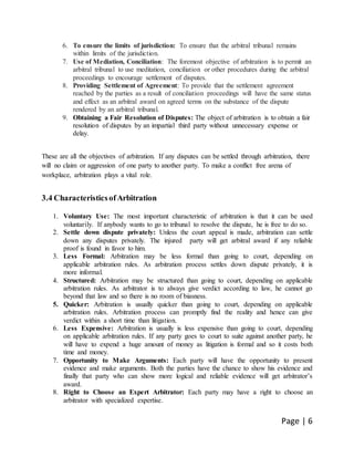 Page | 6
6. To ensure the limits of jurisdiction: To ensure that the arbitral tribunal remains
within limits of the jurisdiction.
7. Use of Mediation, Conciliation: The foremost objective of arbitration is to permit an
arbitral tribunal to use meditation, conciliation or other procedures during the arbitral
proceedings to encourage settlement of disputes.
8. Providing Settlement of Agreement: To provide that the settlement agreement
reached by the parties as a result of conciliation proceedings will have the same status
and effect as an arbitral award on agreed terms on the substance of the dispute
rendered by an arbitral tribunal.
9. Obtaining a Fair Resolution of Disputes: The object of arbitration is to obtain a fair
resolution of disputes by an impartial third party without unnecessary expense or
delay.
These are all the objectives of arbitration. If any disputes can be settled through arbitration, there
will no claim or aggression of one party to another party. To make a conflict free arena of
workplace, arbitration plays a vital role.
3.4 CharacteristicsofArbitration
1. Voluntary Use: The most important characteristic of arbitration is that it can be used
voluntarily. If anybody wants to go to tribunal to resolve the dispute, he is free to do so.
2. Settle down dispute privately: Unless the court appeal is made, arbitration can settle
down any disputes privately. The injured party will get arbitral award if any reliable
proof is found in favor to him.
3. Less Formal: Arbitration may be less formal than going to court, depending on
applicable arbitration rules. As arbitration process settles down dispute privately, it is
more informal.
4. Structured: Arbitration may be structured than going to court, depending on applicable
arbitration rules. As arbitrator is to always give verdict according to law, he cannot go
beyond that law and so there is no room of biasness.
5. Quicker: Arbitration is usually quicker than going to court, depending on applicable
arbitration rules. Arbitration process can promptly find the reality and hence can give
verdict within a short time than litigation.
6. Less Expensive: Arbitration is usually is less expensive than going to court, depending
on applicable arbitration rules. If any party goes to court to suite against another party, he
will have to expend a huge amount of money as litigation is formal and so it costs both
time and money.
7. Opportunity to Make Arguments: Each party will have the opportunity to present
evidence and make arguments. Both the parties have the chance to show his evidence and
finally that party who can show more logical and reliable evidence will get arbitrator’s
award.
8. Right to Choose an Expert Arbitrator: Each party may have a right to choose an
arbitrator with specialized expertise.
 