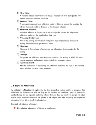 Page | 8
1) File a Claim
A claimant initiates an arbitration by filing a statement of claim that specifies the
relevant facts and remedies requested.
2) Answer a Claim
A respondent responds to an arbitration claim by filing an answer that specifies the
relevant facts and available defenses to the statement of claim.
3) Arbitrator Selection
Arbitrator selection is the process in which the parties receive lists of potential
arbitrators and select the panel to hear their case.
4) Prehearing Conferences
Prior to the hearing, the arbitrators and parties meet telephonically to schedule
hearing dates and resolve preliminary issues.
5) Discovery
Discovery is the exchange of documents and information in preparation for the
hearing.
6) Hearings
The parties and arbitrators meet in person to conduct the hearing in which the parties
present arguments and evidence in support of their respective cases.
7) Decision &Awards
After the conclusion of the hearing, the arbitrators deliberate the facts of the case and
render a written decision called an award.
3.8 Types of Arbitration
1. Voluntary arbitration: It implies that the two contending parties, unable to compose their
differences by themselves or with the help of the mediator or conciliator, agree to submit the
conflict/dispute to an impartial authority, whose decision they are ready to accept. In other
words, under voluntary arbitration, the parties to the dispute can refer voluntarily any dispute to
arbitration before it is referred for adjudication.
Essentials of voluntary arbitration:
The voluntary submission of dispute to an arbitrator
 