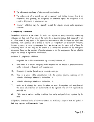 Page | 9
The subsequent attendance of witnesses and investigations
The enforcement of an award may not be necessary and binding because there is no
compulsion. But, generally, the acceptance of arbitration implies the acceptance of its
award-be it favorable or unfavorable; and
Voluntary arbitration may be specially needed for disputes arising under agreements
/contracts
2. Compulsory Arbitration
Compulsory arbitration is one where the parties are required to accept arbitration without any
willingness on their part. When one of the parties to an industrial dispute feels aggrieved by an
act of the other, it may apply to the appropriate government to refer the dispute to adjudication
machinery. Such reference of a dispute is known as 'compulsory' or 'involuntary' reference,
because reference in such circumstances does not depend on the sweet will of both the
contending parties or any party to the dispute. It is entirely the discretion of the appropriate
government based on the question of existing dispute, or on the apprehension that an industrial
dispute will emerge in a particular establishment.
Essentials of Compulsory Arbitration
I. the parties fail to arrive at a settlement by a voluntary method; or
II. when there 'is a national emergency which requires that the wheels of production should
not be obstructed by frequent work-stoppages; or
III. the country is passing through grave economic crisis; or
IV. there is a grave public dissatisfaction with the existing industrial relations; or (v)
industries of strategic importance are involved; or
V. industries of strategic importance are involved; or
VI. parties are ill balanced, i.e., where the unions are weak, ill- organized, and powerless and
the means of production are in the hands of the capitalists who are well-organized and
powerful; or
VII. Public interest and the working conditions have to be safeguarded and regulated by the
state.
Compulsory arbitration leaves no scope for strikes and lockouts; it deprives both the parties of
their very important and fundamental rights.
 